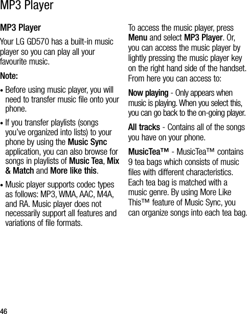 46MP3 PlayerYour LG GD570 has a built-in music player so you can play all your favourite music.Note: •  Before using music player, you will need to transfer music file onto your phone.•  If you transfer playlists (songs you’ve organized into lists) to your phone by using the Music Sync application, you can also browse for songs in playlists of Music Tea, Mix &amp; Match and More like this.•  Music player supports codec types as follows: MP3, WMA, AAC, M4A, and RA. Music player does not necessarily support all features and variations of file formats.To access the music player, press Menu and select MP3 Player. Or, you can access the music player by lightly pressing the music player key on the right hand side of the handset. From here you can access to:Now playing - Only appears when music is playing. When you select this, you can go back to the on-going player.All tracks - Contains all of the songs you have on your phone.MusicTea™ - MusicTea™ contains 9 tea bags which consists of music files with different characteristics.  Each tea bag is matched with a music genre. By using More Like This™ feature of Music Sync, you can organize songs into each tea bag.MP3 Player