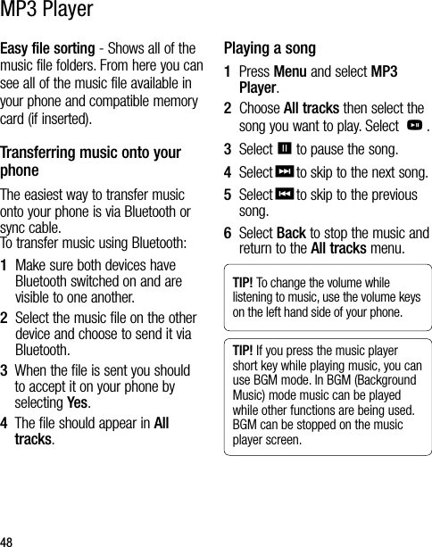 48Easy file sorting - Shows all of the music file folders. From here you can see all of the music file available in your phone and compatible memory card (if inserted).Transferring music onto your phone The easiest way to transfer music onto your phone is via Bluetooth or sync cable.  To transfer music using Bluetooth:1   Make sure both devices have Bluetooth switched on and are visible to one another.2   Select the music file on the other device and choose to send it via Bluetooth.3   When the file is sent you should to accept it on your phone by selecting Yes.4   The file should appear in All tracks.Playing a song1   Press Menu and select MP3 Player.2   Choose All tracks then select the song you want to play. Select O.3   Select=to pause the song.4   Select&gt;to skip to the next song.5   Select&lt;to skip to the previous song.6   Select Back to stop the music and return to the All tracks menu.TIP! To change the volume while listening to music, use the volume keys on the left hand side of your phone.TIP! If you press the music player short key while playing music, you can use BGM mode. In BGM (Background Music) mode music can be played while other functions are being used. BGM can be stopped on the music player screen.MP3 Player