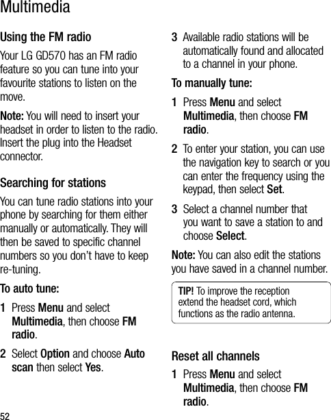 52Using the FM radioYour LG GD570 has an FM radio feature so you can tune into your favourite stations to listen on the move.Note: You will need to insert your headset in order to listen to the radio. Insert the plug into the Headset connector.Searching for stationsYou can tune radio stations into your phone by searching for them either manually or automatically. They will then be saved to specific channel numbers so you don’t have to keep re-tuning.  To auto tune:1   Press Menu and select Multimedia, then choose FM radio.2   Select Option and choose Auto scan then select Yes.3   Available radio stations will be automatically found and allocated to a channel in your phone.To manually tune:1   Press Menu and select Multimedia, then choose FM radio.2   To enter your station, you can use the navigation key to search or you can enter the frequency using the keypad, then select Set.3   Select a channel number that you want to save a station to and choose Select.Note: You can also edit the stations you have saved in a channel number.TIP! To improve the reception extend the headset cord, which functions as the radio antenna.Reset all channels1   Press Menu and select Multimedia, then choose FM radio.Multimedia