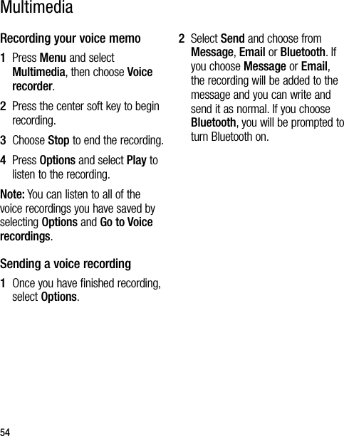 54Recording your voice memo1   Press Menu and select Multimedia, then choose Voice recorder.2   Press the center soft key to begin recording.3  Choose Stop to end the recording.4   Press Options and select Play to listen to the recording.Note: You can listen to all of the voice recordings you have saved by selecting Options and Go to Voice recordings.Sending a voice recording1   Once you have finished recording, select Options.2   Select Send and choose from Message, Email or Bluetooth. If you choose Message or Email, the recording will be added to the message and you can write and send it as normal. If you choose Bluetooth, you will be prompted to turn Bluetooth on.Multimedia