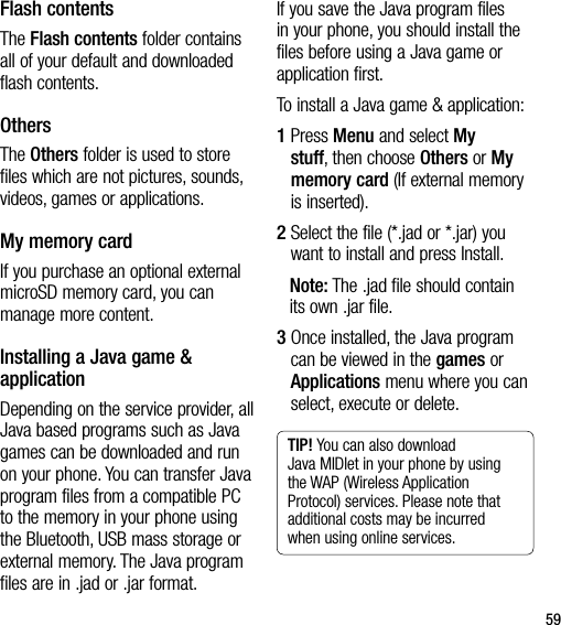 59Flash contentsThe Flash contents folder contains all of your default and downloaded flash contents.OthersThe Others folder is used to store files which are not pictures, sounds, videos, games or applications.My memory card If you purchase an optional external microSD memory card, you can manage more content.Installing a Java game &amp; applicationDepending on the service provider, all Java based programs such as Java games can be downloaded and run on your phone. You can transfer Java program files from a compatible PC to the memory in your phone using the Bluetooth, USB mass storage or external memory. The Java program files are in .jad or .jar format.If you save the Java program files in your phone, you should install the files before using a Java game or application first.To install a Java game &amp; application: 1  Press Menu and select My stuff, then choose Others or My memory card (If external memory is inserted).2  Select the file (*.jad or *.jar) you want to install and press Install. Note: The .jad file should contain its own .jar file.3  Once installed, the Java program can be viewed in the games or Applications menu where you can select, execute or delete. TIP! You can also download Java MIDlet in your phone by using the WAP (Wireless Application Protocol) services. Please note that additional costs may be incurred when using online services.