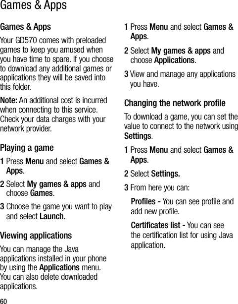 60Games &amp; AppsYour GD570 comes with preloaded games to keep you amused when you have time to spare. If you choose to download any additional games or applications they will be saved into this folder.Note: An additional cost is incurred when connecting to this service. Check your data charges with your network provider.Playing a game1  Press Menu and select Games &amp; Apps.2  Select My games &amp; apps and choose Games.3  Choose the game you want to play and select Launch.Viewing applicationsYou can manage the Java applications installed in your phone by using the Applications menu. You can also delete downloaded applications.1  Press Menu and select Games &amp; Apps.2  Select My games &amp; apps and choose Applications.3  View and manage any applications you have.Changing the network profileTo download a game, you can set the value to connect to the network using Settings.1   Press Menu and select Games &amp; Apps.2 Select Settings.3  From here you can:Profiles - You can see profile and add new profile.Certificates list - You can see the certification list for using Java application.Games &amp; Apps