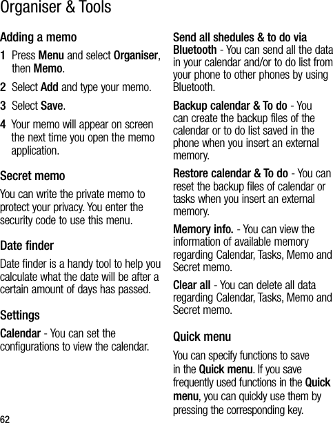 62Adding a memo1   Press Menu and select Organiser, then Memo.2  Select Add and type your memo.3  Select Save.4   Your memo will appear on screen the next time you open the memo application.Secret memoYou can write the private memo to protect your privacy. You enter the security code to use this menu.Date finderDate finder is a handy tool to help you calculate what the date will be after a certain amount of days has passed.SettingsCalendar - You can set the configurations to view the calendar.Send all shedules &amp; to do via Bluetooth - You can send all the data in your calendar and/or to do list from your phone to other phones by using Bluetooth.Backup calendar &amp; To do - You can create the backup files of the calendar or to do list saved in the phone when you insert an external memory.Restore calendar &amp; To do - You can reset the backup files of calendar or tasks when you insert an external memory.Memory info. - You can view the information of available memory regarding Calendar, Tasks, Memo and Secret memo.Clear all - You can delete all data regarding Calendar, Tasks, Memo and Secret memo.Quick menuYou can specify functions to save in the Quick menu. If you save frequently used functions in the Quick menu, you can quickly use them by pressing the corresponding key.Organiser &amp; Tools
