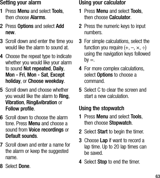63Setting your alarm1   Press Menu and select Tools, then choose Alarms.2   Press Options and select Add new.3   Scroll down and enter the time you would like the alarm to sound at.4   Choose the repeat type to indicate whether you would like your alarm to sound Not repeated, Daily, Mon - Fri, Mon - Sat, Except holiday, or Choose weekday.5   Scroll down and choose whether you would like the alarm to Ring, Vibration, Ring&amp;vibration or Follow profile.6   Scroll down to choose the alarm tone. Press Menu and choose a sound from Voice recordings or Default sounds.7   Scroll down and enter a name for the alarm or keep the suggested name.8  Select Done.Using your calculator1   Press Menu and select Tools, then choose Calculator.2   Press the numeric keys to input numbers.3   For simple calculations, select the function you require (+, –, ×, ÷) using the navigation keys followed by =.4   For more complex calculations, select Options to choose a command.5   Select C to clear the screen and start a new calculation.Using the stopwatch1   Press Menu and select Tools, then choose Stopwatch.2  Select Start to begin the timer.3   Choose Lap if want to record a lap time. Up to 20 lap times can be saved.4  Select Stop to end the timer.