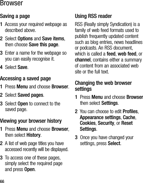 66Saving a page1   Access your required webpage as described above.2   Select Options and Save items, then choose Save this page.3   Enter a name for the webpage so you can easily recognise it.4   Select Save.Accessing a saved page1   Press Menu and choose Browser.2   Select Saved pages.3   Select Open to connect to the saved page.Viewing your browser history1   Press Menu and choose Browser, then select History.2   A list of web page titles you have accessed recently will be displayed.3   To access one of these pages, simply select the required page and press Open.Using RSS readerRSS (Really simply Syndication) is a family of web feed formats used to publish frequently updated content such as blog entries, news headlines or podcasts. An RSS document, which is called a feed, web feed, or channel, contains either a summary of content from an associated web site or the full text.Changing the web browser settings1   Press Menu and choose Browser then select Settings.2   You can choose to edit Profiles, Appearance settings, Cache, Cookies, Security, or Reset Settings.3   Once you have changed your settings, press Select.Browser