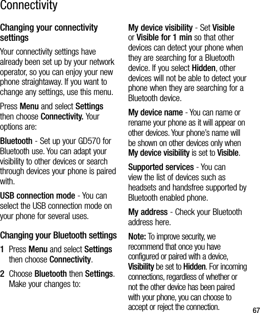 67Changing your connectivity settingsYour connectivity settings have already been set up by your network operator, so you can enjoy your new phone straightaway. If you want to change any settings, use this menu.Press Menu and select Settings then choose Connectivity. Your options are:Bluetooth - Set up your GD570 for Bluetooth use. You can adapt your visibility to other devices or search through devices your phone is paired with.USB connection mode - You can select the USB connection mode on your phone for several uses.Changing your Bluetooth settings1   Press Menu and select Settings then choose Connectivity.2   Choose Bluetooth then Settings. Make your changes to:My device visibility - Set Visible or Visible for 1 min so that other devices can detect your phone when they are searching for a Bluetooth device. If you select Hidden, other devices will not be able to detect your phone when they are searching for a Bluetooth device.My device name - You can name or rename your phone as it will appear on other devices. Your phone’s name will be shown on other devices only when My device visibility is set to Visible.Supported services - You can view the list of devices such as headsets and handsfree supported by Bluetooth enabled phone.My address - Check your Bluetooth address here.Note: To improve security, we recommend that once you have configured or paired with a device, Visibility be set to Hidden. For incoming connections, regardless of whether or not the other device has been paired with your phone, you can choose to accept or reject the connection.Connectivity