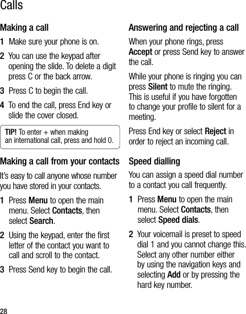 28CallsMaking a call1  Make sure your phone is on.2   You can use the keypad after opening the slide. To delete a digit press C or the back arrow.3  Press C to begin the call.4   To end the call, press End key or slide the cover closed.TIP! To enter + when making an international call, press and hold 0.Making a call from your contactsIt’s easy to call anyone whose number you have stored in your contacts.1   Press Menu to open the main menu. Select Contacts, then select Search.2   Using the keypad, enter the first letter of the contact you want to call and scroll to the contact.3  Press Send key to begin the call.Answering and rejecting a callWhen your phone rings, press Accept or press Send key to answer the call.While your phone is ringing you can press Silent to mute the ringing. This is useful if you have forgotten to change your profile to silent for a meeting.Press End key or select Reject in order to reject an incoming call.Speed diallingYou can assign a speed dial number to a contact you call frequently.1   Press Menu to open the main menu. Select Contacts, then select Speed dials.2   Your voicemail is preset to speed dial 1 and you cannot change this. Select any other number either by using the navigation keys and selecting Add or by pressing the hard key number.