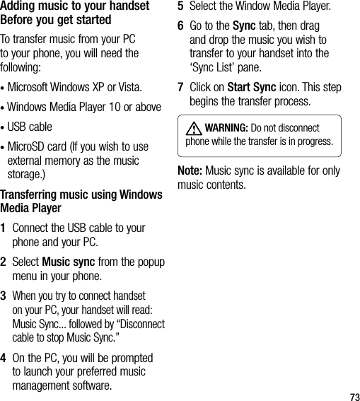 73Adding music to your handset Before you get startedTo transfer music from your PC to your phone, you will need the following:• Microsoft Windows XP or Vista.• Windows Media Player 10 or above• USB cable•  MicroSD card (If you wish to use external memory as the music storage.)Transferring music using Windows Media Player1   Connect the USB cable to your phone and your PC.2   Select Music sync from the popup menu in your phone.3   When you try to connect handset on your PC, your handset will read: Music Sync... followed by “Disconnect cable to stop Music Sync.”4   On the PC, you will be prompted to launch your preferred music management software.5  Select the Window Media Player.6   Go to the Sync tab, then drag and drop the music you wish to transfer to your handset into the ‘Sync List’ pane.7   Click on Start Sync icon. This step begins the transfer process. WARNING: Do not disconnect phone while the transfer is in progress.Note: Music sync is available for only music contents.