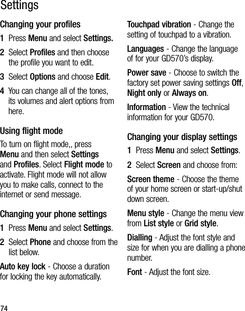 74Changing your profiles1   Press Menu and select Settings.2   Select Profiles and then choose the profile you want to edit.3   Select Options and choose Edit.4   You can change all of the tones, its volumes and alert options from here.Using flight modeTo turn on flight mode,, press Menu and then select Settings and Profiles. Select Flight mode to activate. Flight mode will not allow you to make calls, connect to the internet or send message.Changing your phone settings1  Press Menu and select Settings.2   Select Phone and choose from the list below.Auto key lock - Choose a duration for locking the key automatically.Touchpad vibration - Change the setting of touchpad to a vibration.Languages - Change the language of for your GD570’s display.Power save - Choose to switch the factory set power saving settings Off, Night only or Always on.Information - View the technical information for your GD570.Changing your display settings1  Press Menu and select Settings.2   Select Screen and choose from:Screen theme - Choose the theme of your home screen or start-up/shut down screen.Menu style - Change the menu view from List style or Grid style.Dialling - Adjust the font style and size for when you are dialling a phone number.Font - Adjust the font size.Settings