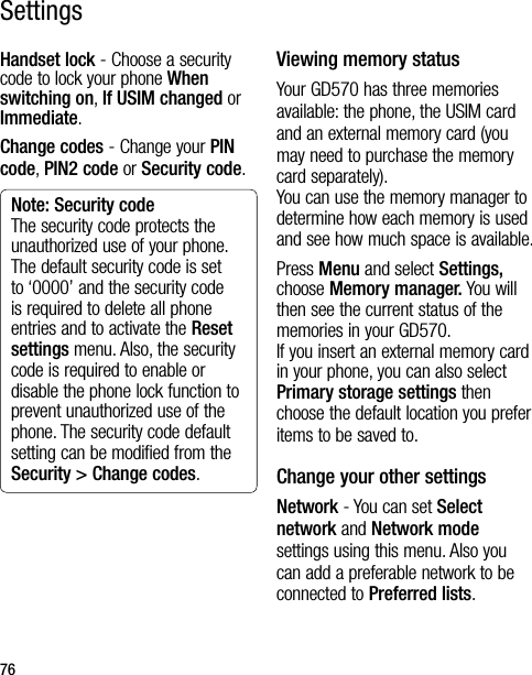 76Handset lock - Choose a security code to lock your phone When switching on, If USIM changed or Immediate.Change codes - Change your PIN code, PIN2 code or Security code.Note: Security codeThe security code protects the unauthorized use of your phone. The default security code is set to ‘0000’ and the security code is required to delete all phone entries and to activate the Reset settings menu. Also, the security code is required to enable or disable the phone lock function to prevent unauthorized use of the phone. The security code default setting can be modified from the Security &gt; Change codes.Viewing memory statusYour GD570 has three memories available: the phone, the USIM card and an external memory card (you may need to purchase the memory card separately).  You can use the memory manager to determine how each memory is used and see how much space is available.Press Menu and select Settings, choose Memory manager. You will then see the current status of the memories in your GD570. If you insert an external memory card in your phone, you can also select Primary storage settings then choose the default location you prefer items to be saved to.Change your other settingsNetwork - You can set Select network and Network mode settings using this menu. Also you can add a preferable network to be connected to Preferred lists.Settings