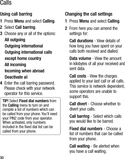 30Using call barring1  Press Menu and select Calling.2  Select Call barring.3   Choose any or all of the options:All outgoingOutgoing internationalOutgoing international callsexcept home countryAll incomingIncoming when abroadDeactivate all4   Enter the call barring password. Please check with your network operator for this service.TIP! Select Fixed dial numbers from the Calling menu to turn on and compile a list of numbers which can be called from your phone. You’ll need your PIN2 code from your operator. When activated, only numbers included in the ﬁxed dial list can be called from your phone.Changing the call settings1  Press Menu and select Calling.2   From here you can amend the settings for:Call durations - View details of how long you have spent on your calls both received and dialled.Data volume - View the amount in kilobytes of all your received and sent data. Call costs - View the charges applied to your last call or all calls. This service is network dependent, some operators are unable to support this.Call divert - Choose whether to divert your calls.Call barring - Select which calls you would like to be barred.Fixed dial numbers - Choose a list of numbers that can be called from your phone.Call waiting - Be alerted when you have a call waiting.Calls