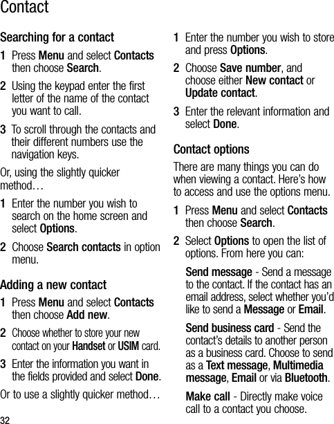 32Searching for a contact1   Press Menu and select Contacts then choose Search.2   Using the keypad enter the first letter of the name of the contact you want to call.3   To scroll through the contacts and their different numbers use the navigation keys.Or, using the slightly quicker method…1   Enter the number you wish to search on the home screen and select Options.2   Choose Search contacts in option menu.Adding a new contact1   Press Menu and select Contacts then choose Add new.2   Choose whether to store your new contact on your Handset or USIM card.3   Enter the information you want in the fields provided and select Done.Or to use a slightly quicker method…1   Enter the number you wish to store and press Options.2   Choose Save number, and choose either New contact or Update contact.3   Enter the relevant information and select Done.Contact optionsThere are many things you can do when viewing a contact. Here’s how to access and use the options menu.1   Press Menu and select Contacts then choose Search.2   Select Options to open the list of options. From here you can:Send message - Send a message to the contact. If the contact has an email address, select whether you’d like to send a Message or Email.Send business card - Send the contact’s details to another person as a business card. Choose to send as a Text message, Multimedia message, Email or via Bluetooth.Make call - Directly make voice call to a contact you choose.Contact