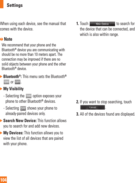 Settings104When using each device, see the manual that comes with the device.n NoteWe recommend that your phone and the Bluetooth® device you are communicating with should be no more than 10 meters apart. The connection may be improved if there are no solid objects between your phone and the other Bluetooth® device.]  Bluetooth®: This menu sets the Bluetooth®  or  .]  My Visibility   -  Selecting the   option exposes your phone to other Bluetooth® devices. -  Selecting   shows your phone to already-paired devices only.]  Search New Device: This function allows you to search for and add new devices.]  My Devices: This function allows you to view the list of all devices that are paired with your phone. 1.  Touch   to search for the device that can be connected, and which is also within range. 2.  If you want to stop searching, touch . 3.  All of the devices found are displayed.