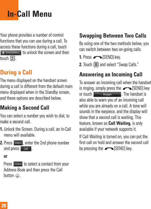28In-Call MenuYour phone provides a number of control functions that you can use during a call. To access these functions during a call, touch  to unlock the screen and then touch  . During a CallThe menu displayed on the handset screen during a call is different from the default main menu displayed when in the Standby screen, and these options are described below.Making a Second CallYou can select a number you wish to dial, to make a second call. 1.  Unlock the Screen. During a call, an In-Call menu will available.2.  Press  , enter the 2nd phone number and press  .  or  Press   to select a contact from your Address Book and then press the Call button  .Swapping Between Two CallsBy using one of the two methods below, you can switch between two on-going calls.1.  Press  [SEND] key.2.  Touch   and select “Swap Calls.”Answering an Incoming CallTo answer an incoming call when the handset is ringing, simply press the  [SEND] key or touch  . The handset is also able to warn you of an incoming call while you are already on a call. A tone will sounds in the earpiece, and the display will show that a second call is waiting. This feature, known as Call Waiting, is only available if your network supports it.If Call Waiting is turned on, you can put the first call on hold and answer the second call by pressing the  [SEND] key.