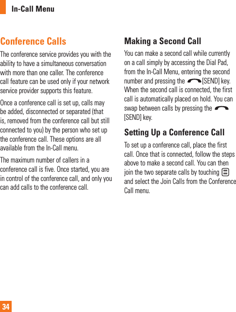 In-Call Menu34Conference CallsThe conference service provides you with the ability to have a simultaneous conversation with more than one caller. The conference call feature can be used only if your network service provider supports this feature.Once a conference call is set up, calls may be added, disconnected or separated (that is, removed from the conference call but still connected to you) by the person who set up the conference call. These options are all available from the In-Call menu.The maximum number of callers in a conference call is five. Once started, you are in control of the conference call, and only you can add calls to the conference call.Making a Second CallYou can make a second call while currently on a call simply by accessing the Dial Pad, from the In-Call Menu, entering the second number and pressing the  [SEND] key. When the second call is connected, the first call is automatically placed on hold. You can swap between calls by pressing the [SEND] key.Setting Up a Conference CallTo set up a conference call, place the first call. Once that is connected, follow the steps above to make a second call. You can then join the two separate calls by touching   and select the Join Calls from the Conference Call menu.