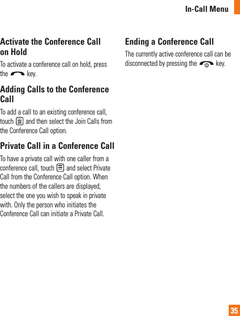 In-Call Menu35Activate the Conference Call on HoldTo activate a conference call on hold, press the   key.Adding Calls to the Conference CallTo add a call to an existing conference call, touch   and then select the Join Calls from the Conference Call option.Private Call in a Conference CallTo have a private call with one caller from a conference call, touch   and select Private Call from the Conference Call option. When the numbers of the callers are displayed, select the one you wish to speak in private with. Only the person who initiates the Conference Call can initiate a Private Call.Ending a Conference CallThe currently active conference call can be disconnected by pressing the   key.