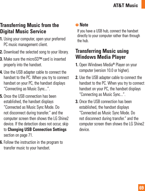 AT&amp;T Music69Transferring Music from the Digital Music Service1.  Using your computer, open your preferred PC music management client.2. Download the selected song to your library.3.  Make sure the microSD™ card is inserted properly into the handset.4.  Use the USB adapter cable to connect the handset to the PC. When you try to connect handset on your PC, the handset displays “Connecting as Music Sync...”.5.  Once the USB connection has been established, the handset displays “Connected as Music Sync Mode. Do not disconnect during transfer.“ and the computer screen then shows the LG Shine2 device. If the detection does not occur, skip to Changing USB Connection Settings section on page 71.6.  Follow the instruction in the program to transfer music to your handset.n NoteIf you have a USB hub, connect the handset directly to your computer rather than through the hub. Transferring Music using Windows Media Player1.  Open Windows Media® Player on your computer (version 10.0 or higher).2.  Use the USB adapter cable to connect the handset to the PC. When you try to connect handset on your PC, the handset displays “Connecting as Music Sync...”.3.  Once the USB connection has been established, the handset displays “Connected as Music Sync Mode. Do not disconnect during transfer.“ and the computer screen then shows the LG Shine2 device.