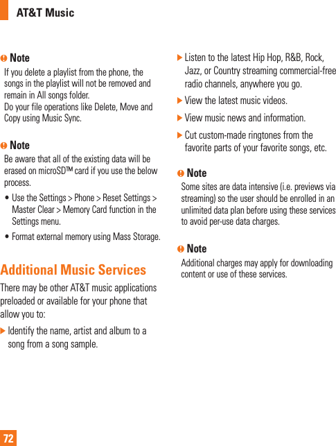 AT&amp;T Music72n NoteIf you delete a playlist from the phone, the songs in the playlist will not be removed and remain in All songs folder. Do your file operations like Delete, Move and Copy using Music Sync. n NoteBe aware that all of the existing data will be erased on microSD™ card if you use the below process.•  Use the Settings &gt; Phone &gt; Reset Settings &gt; Master Clear &gt; Memory Card function in the Settings menu.•  Format external memory using Mass Storage. Additional Music ServicesThere may be other AT&amp;T music applications preloaded or available for your phone that allow you to:]  Identify the name, artist and album to a song from a song sample.]  Listen to the latest Hip Hop, R&amp;B, Rock, Jazz, or Country streaming commercial-free radio channels, anywhere you go.] View the latest music videos.] View music news and information.]  Cut custom-made ringtones from the favorite parts of your favorite songs, etc.n NoteSome sites are data intensive (i.e. previews via streaming) so the user should be enrolled in an unlimited data plan before using these services to avoid per-use data charges. n NoteAdditional charges may apply for downloading content or use of these services.
