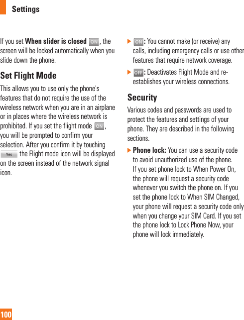 Settings100If you set When slider is closed , the screen will be locked automatically when you slide down the phone. Set Flight ModeThis allows you to use only the phone&apos;s features that do not require the use of the wireless network when you are in an airplane or in places where the wireless network is prohibited. If you set the flight mode  , you will be prompted to confirm your selection. After you confirm it by touching  the Flight mode icon will be displayed on the screen instead of the network signal icon.]   : You cannot make (or receive) any calls, including emergency calls or use other features that require network coverage.]   : Deactivates Flight Mode and re-establishes your wireless connections. SecurityVarious codes and passwords are used to protect the features and settings of your phone. They are described in the following sections.]  Phone lock: You can use a security code to avoid unauthorized use of the phone. If you set phone lock to When Power On, the phone will request a security code whenever you switch the phone on. If you set the phone lock to When SIM Changed, your phone will request a security code only when you change your SIM Card. If you set the phone lock to Lock Phone Now, your phone will lock immediately.