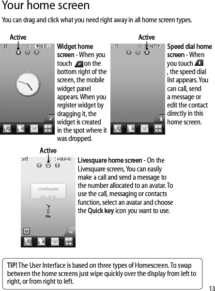 13Your home screenYou can drag and click what you need right away in all home screen types.Widget home screen - When you touch on the bottom right of the screen, the mobile widget panel appears. When you register widget by dragging it, the widget is created in the spot where it was dropped.ActiveSpeed dial home screen - When you touch, the speed dial list appears. You can call, send a message or edit the contact directly in this home screen.Livesquare home screen - On the Livesquare screen, You can easily make a call and send a message to the number allocated to an avatar. To use the call, messaging or contacts function, select an avatar and choose the Quick key icon you want to use.TIP! The User Interface is based on three types of Homescreen. To swap between the home screens just wipe quickly over the display from left to right, or from right to left.ActiveActive