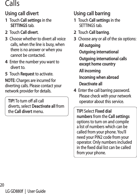 20LG GD880f  |  User GuideUsing call divertTouch Call settings in the SETTINGS tab.Touch Call divert.Choose whether to divert all voice calls, when the line is busy, when there is no answer or when you cannot be contacted. Enter the number you want to divert to.Touch Request to activate.NOTE: Charges are incurred for diverting calls. Please contact your network provider for details.TIP! To turn o all call diverts, select Deactivate all from the Call divert menu.1 2 3 4 5 Using call barringTouch Call settings in the SETTINGS tab.Touch Call barring.Choose any or all of the six options:All outgoingOutgoing internationalOutgoing international calls except home countryAll incomingIncoming when abroadDeactivate allEnter the call barring password. Please check with your network operator about this service.TIP! Select Fixed dial numbers from the Call settings options to turn on and compile a list of numbers which can be called from your phone. You’ll need your PIN2 code from your operator. Only numbers included in the xed dial list can be called from your phone.1 2 3 4 Calls