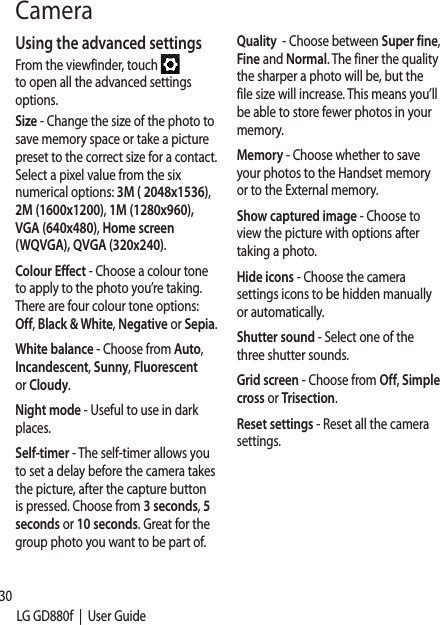 30LG GD880f  |  User GuideUsing the advanced settingsFrom the viewfinder, touch   to open all the advanced settings options.Size - Change the size of the photo to save memory space or take a picture preset to the correct size for a contact. Select a pixel value from the six numerical options: 3M ( 2048x1536), 2M (1600x1200), 1M (1280x960), VGA (640x480), Home screen (WQVGA), QVGA (320x240).Colour Effect - Choose a colour tone to apply to the photo you’re taking. There are four colour tone options: Off, Black &amp; White, Negative or Sepia.White balance - Choose from Auto, Incandescent, Sunny, Fluorescent or Cloudy.Night mode - Useful to use in dark places.Self-timer - The self-timer allows you to set a delay before the camera takes the picture, after the capture button is pressed. Choose from 3 seconds, 5 seconds or 10 seconds. Great for the group photo you want to be part of.Quality  - Choose between Super fine, Fine and Normal. The finer the quality the sharper a photo will be, but the file size will increase. This means you’ll be able to store fewer photos in your memory.Memory - Choose whether to save your photos to the Handset memory or to the External memory.Show captured image - Choose to view the picture with options after taking a photo.Hide icons - Choose the camera settings icons to be hidden manually or automatically.Shutter sound - Select one of the three shutter sounds.Grid screen - Choose from Off, Simple cross or Trisection.Reset settings - Reset all the camera settings.Camera
