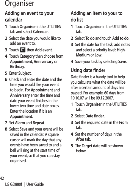 42LG GD880f  |  User GuideOrganiserAdding an event to your calendarTouch Organiser in the UTILITIES tab and select Calendar.Select the date you would like to add an event to.Touch   then Add event.Touch Category then choose from Appointment, Anniversary or Birthday.Enter Subject. Check and enter the date and the time you would like your event to begin. For Appointment and Anniversary enter the time and date your event finishes in the lower two time and date boxes. Enter the location if it is an Appointment.Set Alarm and Repeat.Select Save and your event will be saved in the calendar. A square cursor will mark the day that any events have been saved to and a bell will ring at the start time of your event, so that you can stay organised.1 2 3 4 5 6 7 8 Adding an item to your to do listTouch Organiser in the UTILITIES tab.Select To do and touch Add to do.Set the date for the task, add notes and select a priority level: High, Medium or Low.Save your task by selecting Save.Using date finderDate finder is a handy tool to help you calculate what the date will be after a certain amount of days has passed. For example, 60 days from 10.10.07 will be 09.12.2007.Touch Organiser in the UTILITIES tab.Select Date finder.Set the required date in the From tab.Set the number of days in the After tab.The Target date will be shown below.1 2 3 4 1 2 3 4 5 