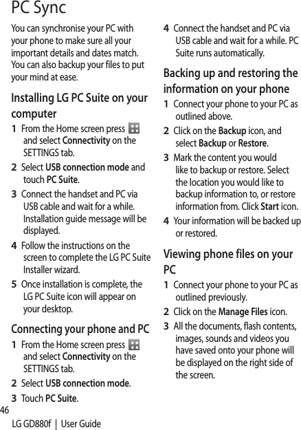 46LG GD880f  |  User GuidePC SyncYou can synchronise your PC with your phone to make sure all your important details and dates match. You can also backup your files to put your mind at ease.Installing LG PC Suite on your computerFrom the Home screen press    and select Connectivity on the SETTINGS tab.Select USB connection mode and touch PC Suite.Connect the handset and PC via USB cable and wait for a while. Installation guide message will be displayed. Follow the instructions on the screen to complete the LG PC Suite Installer wizard.Once installation is complete, the LG PC Suite icon will appear on your desktop.Connecting your phone and PCFrom the Home screen press   and select Connectivity on the SETTINGS tab.Select USB connection mode.Touch PC Suite.1 2 3 4 5 1 2 3 Connect the handset and PC via USB cable and wait for a while. PC Suite runs automatically.Backing up and restoring the information on your phoneConnect your phone to your PC as outlined above.Click on the Backup icon, and select Backup or Restore.Mark the content you would like to backup or restore. Select the location you would like to backup information to, or restore information from. Click Start icon.Your information will be backed up or restored.Viewing phone files on your PCConnect your phone to your PC as outlined previously.Click on the Manage Files icon.All the documents, flash contents, images, sounds and videos you have saved onto your phone will be displayed on the right side of the screen.4 1 2 3 4 1 2 3 