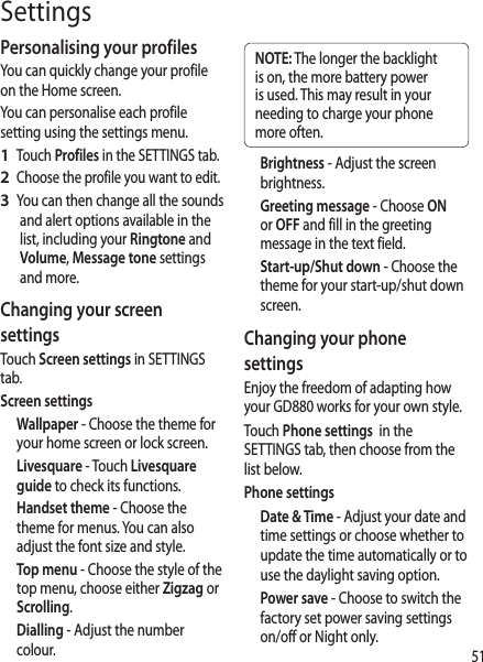 51SettingsPersonalising your profilesYou can quickly change your profile on the Home screen. You can personalise each profile setting using the settings menu. Touch Profiles in the SETTINGS tab.Choose the profile you want to edit. You can then change all the sounds and alert options available in the list, including your Ringtone and Volume, Message tone settings and more.Changing your screen settingsTouch Screen settings in SETTINGS tab.Screen settingsWallpaper - Choose the theme for your home screen or lock screen.Livesquare - Touch Livesquare guide to check its functions.Handset theme - Choose the theme for menus. You can also adjust the font size and style.Top menu - Choose the style of the top menu, choose either Zigzag or Scrolling.Dialling - Adjust the number colour.1 2 3 NOTE: The longer the backlight is on, the more battery power is used. This may result in your needing to charge your phone more often.Brightness - Adjust the screen brightness. Greeting message - Choose ON or OFF and fill in the greeting message in the text field.Start-up/Shut down - Choose the theme for your start-up/shut down screen.Changing your phone settingsEnjoy the freedom of adapting how your GD880 works for your own style.Touch Phone settings  in the SETTINGS tab, then choose from the list below.Phone settingsDate &amp; Time - Adjust your date and time settings or choose whether to  update the time automatically or to use the daylight saving option.Power save - Choose to switch the factory set power saving settings on/off or Night only.
