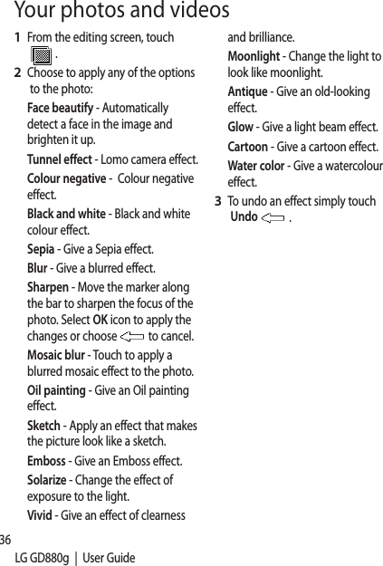 36LG GD880g  |  User GuideFrom the editing screen, touch .Choose to apply any of the options to the photo:Face beautify - Automatically detect a face in the image and brighten it up.Tunnel effect - Lomo camera effect.Colour negative -  Colour negative effect.Black and white - Black and white colour effect. Sepia - Give a Sepia effect. Blur - Give a blurred effect. Sharpen - Move the marker along the bar to sharpen the focus of the photo. Select OK icon to apply the changes or choose  to cancel.Mosaic blur - Touch to apply a blurred mosaic effect to the photo. Oil painting - Give an Oil painting effect. Sketch - Apply an effect that makes the picture look like a sketch.Emboss - Give an Emboss effect.Solarize - Change the effect of exposure to the light. Vivid - Give an effect of clearness 1 2 and brilliance. Moonlight - Change the light to look like moonlight.Antique - Give an old-looking effect.  Glow - Give a light beam effect. Cartoon - Give a cartoon effect. Water color - Give a watercolour effect.To undo an effect simply touch Undo   .3 Your photos and videos