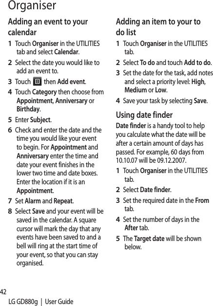 42LG GD880g  |  User GuideOrganiserAdding an event to your calendarTouch Organiser in the UTILITIES tab and select Calendar.Select the date you would like to add an event to.Touch   then Add event.Touch Category then choose from Appointment, Anniversary or Birthday.Enter Subject. Check and enter the date and the time you would like your event to begin. For Appointment and Anniversary enter the time and date your event finishes in the lower two time and date boxes. Enter the location if it is an Appointment.Set Alarm and Repeat.Select Save and your event will be saved in the calendar. A square cursor will mark the day that any events have been saved to and a bell will ring at the start time of your event, so that you can stay organised.1 2 3 4 5 6 7 8 Adding an item to your to do listTouch Organiser in the UTILITIES tab.Select To do and touch Add to do.Set the date for the task, add notes and select a priority level: High, Medium or Low.Save your task by selecting Save.Using date finderDate finder is a handy tool to help you calculate what the date will be after a certain amount of days has passed. For example, 60 days from 10.10.07 will be 09.12.2007.Touch Organiser in the UTILITIES tab.Select Date finder.Set the required date in the From tab.Set the number of days in the After tab.The Target date will be shown below.1 2 3 4 1 2 3 4 5 