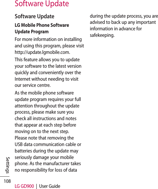 108 LG GD900  |  User GuideSettingsSoftware UpdateSoftware UpdateLG Mobile Phone Software Update ProgramFor more information on installing and using this program, please visit http://update.lgmobile.com.This feature allows you to update your software to the latest version quickly and conveniently over the Internet without needing to visit our service centre.As the mobile phone software update program requires your full attention throughout the update process, please make sure you check all instructions and notes that appear at each step before moving on to the next step. Please note that removing the USB data communication cable or batteries during the update may seriously damage your mobile phone. As the manufacturer takes no responsibility for loss of data during the update process, you are advised to back up any important information in advance for safekeeping.