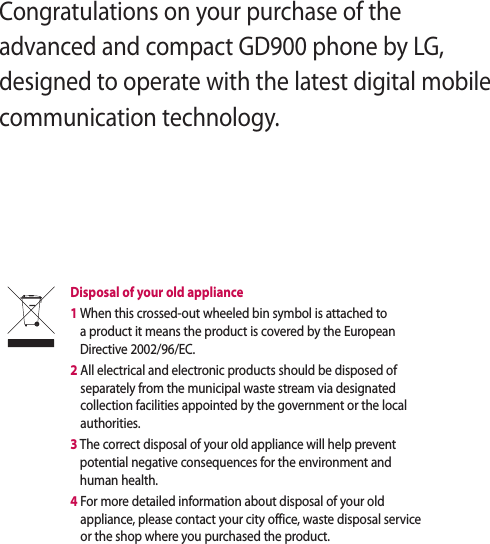 Congratulations on your purchase of the advanced and compact GD900 phone by LG, designed to operate with the latest digital mobile communication technology.Disposal of your old appliance 1  When this crossed-out wheeled bin symbol is attached to a product it means the product is covered by the European Directive 2002/96/EC.2  All electrical and electronic products should be disposed of separately from the municipal waste stream via designated collection facilities appointed by the government or the local authorities.3  The correct disposal of your old appliance will help prevent potential negative consequences for the environment and human health.4  For more detailed information about disposal of your old appliance, please contact your city office, waste disposal service or the shop where you purchased the product.