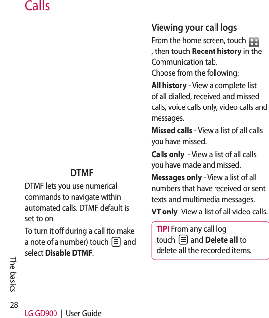 28 LG GD900  |  User GuideCallsDTMFDTMF lets you use numerical commands to navigate within automated calls. DTMF default is set to on. To turn it off during a call (to make a note of a number) touch   and select Disable DTMF.Viewing your call logsFrom the home screen, touch , then touch Recent history in the Communication tab.   Choose from the following:All history - View a complete list of all dialled, received and missed calls, voice calls only, video calls and messages.Missed calls - View a list of all calls you have missed.Calls only  - View a list of all calls you have made and missed.Messages only - View a list of all numbers that have received or sent texts and multimedia messages.VT only- View a list of all video calls.TIP! From any call log touch   and Delete all to delete all the recorded items.The basics