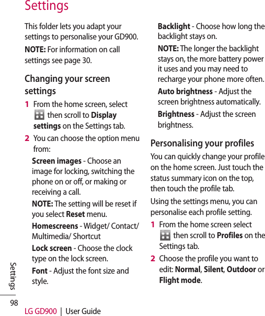 98 LG GD900  |  User GuideSettingsThis folder lets you adapt your settings to personalise your GD900.NOTE: For information on call settings see page 30.Changing your screen settingsFrom the home screen, select   then scroll to Display settings on the Settings tab.You can choose the option menu from: Screen images - Choose an image for locking, switching the phone on or off, or making or receiving a call.NOTE: The setting will be reset if you select Reset menu.Homescreens - Widget/ Contact/Multimedia/ ShortcutLock screen - Choose the clock type on the lock screen.Font - Adjust the font size and style.1 2 Backlight - Choose how long the backlight stays on.NOTE: The longer the backlight stays on, the more battery power it uses and you may need to recharge your phone more often.Auto brightness - Adjust the screen brightness automatically. Brightness - Adjust the screen brightness.Personalising your profilesYou can quickly change your profile on the home screen. Just touch the status summary icon on the top, then touch the profile tab. Using the settings menu, you can personalise each profile setting.From the home screen select   then scroll to Profiles on the Settings tab.Choose the profile you want to edit: Normal, Silent, Outdoor or Flight mode.1 2 Settings