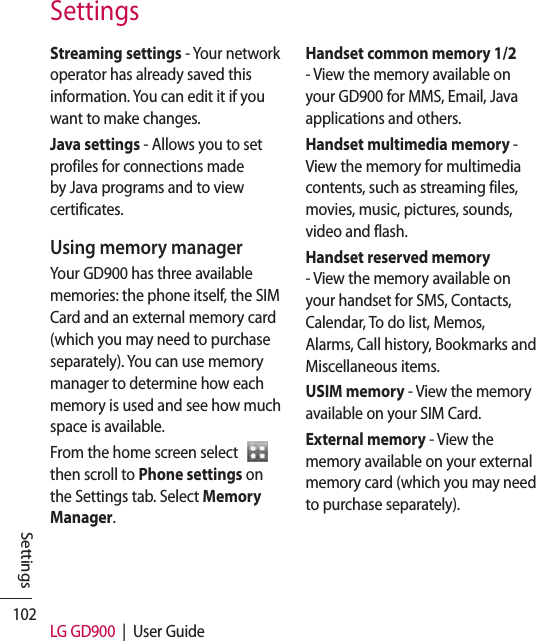 102 LG GD900  |  User GuideSettingsStreaming settings - Your network operator has already saved this information. You can edit it if you want to make changes.Java settings - Allows you to set profiles for connections made by Java programs and to view certificates.Using memory managerYour GD900 has three available memories: the phone itself, the SIM Card and an external memory card (which you may need to purchase separately). You can use memory manager to determine how each memory is used and see how much space is available.From the home screen select    then scroll to Phone settings on the Settings tab. Select Memory Manager.Handset common memory 1/2 - View the memory available on your GD900 for MMS, Email, Java applications and others.Handset multimedia memory -  View the memory for multimedia contents, such as streaming files, movies, music, pictures, sounds, video and flash.Handset reserved memory - View the memory available on your handset for SMS, Contacts, Calendar, To do list, Memos, Alarms, Call history, Bookmarks and Miscellaneous items.USIM memory - View the memory available on your SIM Card.External memory - View the memory available on your external memory card (which you may need to purchase separately).Settings