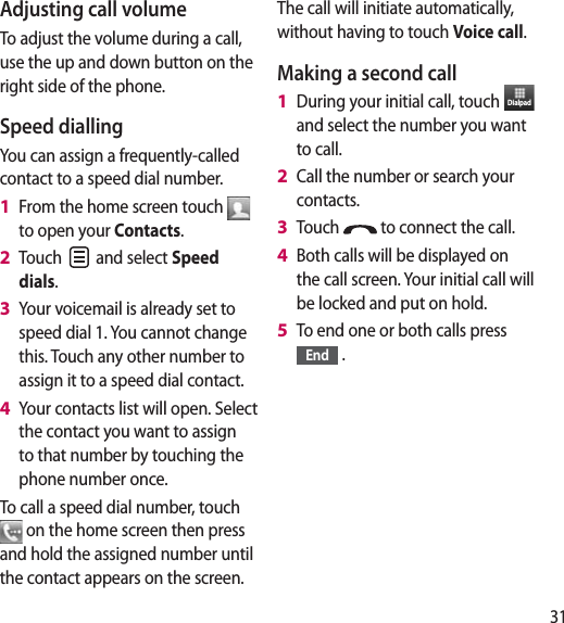 31Adjusting call volumeTo adjust the volume during a call, use the up and down button on the right side of the phone. Speed dialling You can assign a frequently-called contact to a speed dial number.From the home screen touch   to open your Contacts.Touch   and select Speed dials.Your voicemail is already set to speed dial 1. You cannot change this. Touch any other number to assign it to a speed dial contact.Your contacts list will open. Select the contact you want to assign to that number by touching the phone number once.To call a speed dial number, touch  on the home screen then press and hold the assigned number until the contact appears on the screen. 1 2 3 4 The call will initiate automatically, without having to touch Voice call.Making a second callDuring your initial call, touch  Dialpad  and select the number you want to call.Call the number or search your contacts.Touch   to connect the call.Both calls will be displayed on the call screen. Your initial call will be locked and put on hold.To end one or both calls press End  .1 2 3 4 5 