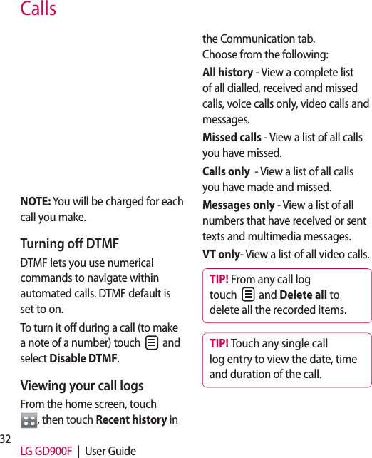 32 LG GD900F  |  User GuideCallsNOTE: You will be charged for each call you make.Turning off DTMFDTMF lets you use numerical commands to navigate within automated calls. DTMF default is set to on. To turn it off during a call (to make a note of a number) touch   and select Disable DTMF.Viewing your call logsFrom the home screen, touch  , then touch Recent history in the Communication tab.   Choose from the following:All history - View a complete list of all dialled, received and missed calls, voice calls only, video calls and messages.Missed calls - View a list of all calls you have missed.Calls only  - View a list of all calls you have made and missed.Messages only - View a list of all numbers that have received or sent texts and multimedia messages.VT only- View a list of all video calls.TIP! From any call log touch   and Delete all to delete all the recorded items.TIP! Touch any single call log entry to view the date, time and duration of the call.