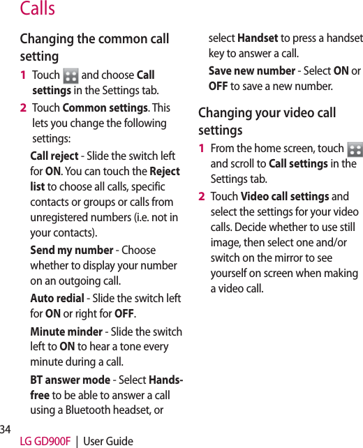 34 LG GD900F  |  User GuideCallsChanging the common call settingTouch   and choose Call settings in the Settings tab.Touch Common settings. This lets you change the following settings:Call reject - Slide the switch left for ON. You can touch the Reject list to choose all calls, specific contacts or groups or calls from unregistered numbers (i.e. not in your contacts). Send my number - Choose whether to display your number on an outgoing call.Auto redial - Slide the switch left for ON or right for OFF.Minute minder - Slide the switch left to ON to hear a tone every minute during a call.BT answer mode - Select Hands-free to be able to answer a call using a Bluetooth headset, or 1 2 select Handset to press a handset key to answer a call.Save new number - Select ON or OFF to save a new number. Changing your video call settingsFrom the home screen, touch   and scroll to Call settings in the Settings tab. Touch Video call settings and select the settings for your video calls. Decide whether to use still image, then select one and/or switch on the mirror to see yourself on screen when making a video call.1 2 