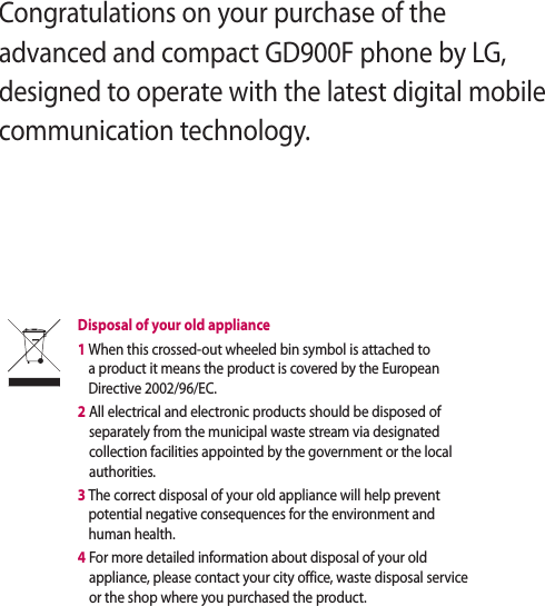 Congratulations on your purchase of the advanced and compact GD900F phone by LG, designed to operate with the latest digital mobile communication technology.Disposal of your old appliance 1  When this crossed-out wheeled bin symbol is attached to a product it means the product is covered by the European Directive 2002/96/EC.2  All electrical and electronic products should be disposed of separately from the municipal waste stream via designated collection facilities appointed by the government or the local authorities.3  The correct disposal of your old appliance will help prevent potential negative consequences for the environment and human health.4  For more detailed information about disposal of your old appliance, please contact your city office, waste disposal service or the shop where you purchased the product.