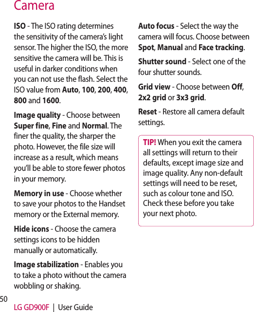 50 LG GD900F  |  User GuideCameraISO - The ISO rating determines the sensitivity of the camera’s light sensor. The higher the ISO, the more sensitive the camera will be. This is useful in darker conditions when you can not use the flash. Select the ISO value from Auto, 100, 200, 400, 800 and 1600.Image quality - Choose between Super fine, Fine and Normal. The finer the quality, the sharper the photo. However, the file size will increase as a result, which means you’ll be able to store fewer photos in your memory.Memory in use - Choose whether to save your photos to the Handset memory or the External memory.Hide icons - Choose the camera settings icons to be hidden manually or automatically.Image stabilization - Enables you to take a photo without the camera wobbling or shaking.Auto focus - Select the way the camera will focus. Choose between Spot, Manual and Face tracking.Shutter sound - Select one of the four shutter sounds.Grid view - Choose between Off, 2x2 grid or 3x3 grid. Reset - Restore all camera default settings. TIP! When you exit the camera all settings will return to their defaults, except image size and image quality. Any non-default settings will need to be reset, such as colour tone and ISO. Check these before you take your next photo.