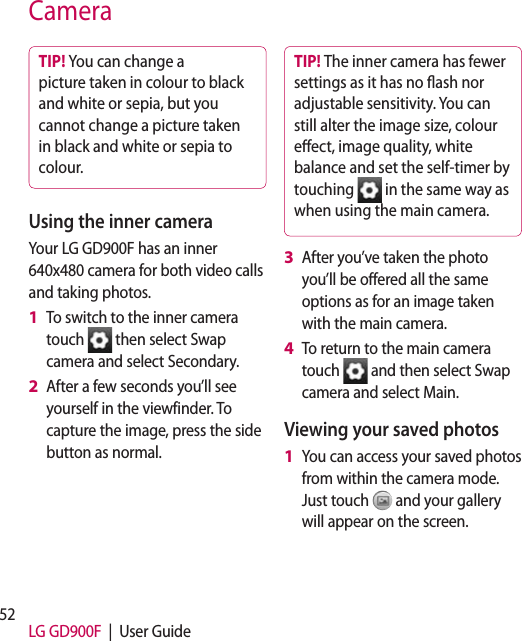 52 LG GD900F  |  User GuideCameraTIP! You can change a picture taken in colour to black and white or sepia, but you cannot change a picture taken in black and white or sepia to colour.Using the inner cameraYour LG GD900F has an inner 640x480 camera for both video calls and taking photos.To switch to the inner camera touch   then select Swap camera and select Secondary.After a few seconds you’ll see yourself in the viewfinder. To capture the image, press the side button as normal.1 2 TIP! The inner camera has fewer settings as it has no ash nor adjustable sensitivity. You can still alter the image size, colour eect, image quality, white balance and set the self-timer by touching   in the same way as when using the main camera.After you’ve taken the photo you’ll be offered all the same options as for an image taken with the main camera.To return to the main camera touch   and then select Swap camera and select Main.Viewing your saved photosYou can access your saved photos from within the camera mode. Just touch   and your gallery will appear on the screen.3 4 1 