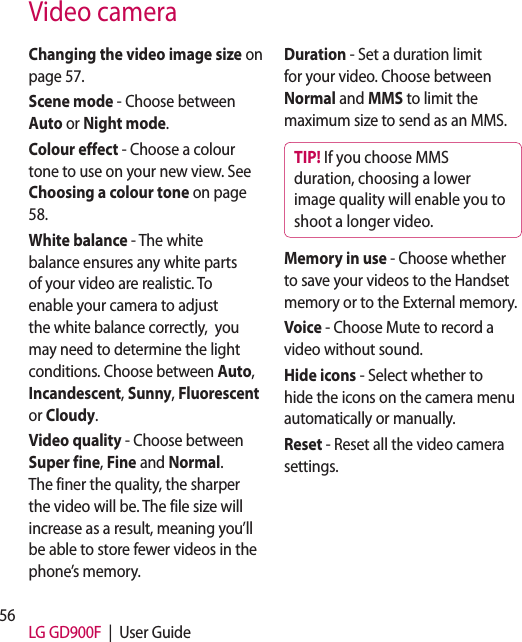 56 LG GD900F  |  User GuideVideo cameraChanging the video image size on page 57.Scene mode - Choose between Auto or Night mode.Colour effect - Choose a colour tone to use on your new view. See Choosing a colour tone on page 58.White balance - The white balance ensures any white parts of your video are realistic. To enable your camera to adjust the white balance correctly,  you may need to determine the light conditions. Choose between Auto, Incandescent, Sunny, Fluorescent or Cloudy.Video quality - Choose between Super fine, Fine and Normal. The finer the quality, the sharper the video will be. The file size will increase as a result, meaning you’ll be able to store fewer videos in the phone’s memory.Duration - Set a duration limit for your video. Choose between Normal and MMS to limit the maximum size to send as an MMS.TIP! If you choose MMS duration, choosing a lower image quality will enable you to shoot a longer video.Memory in use - Choose whether to save your videos to the Handset memory or to the External memory.Voice - Choose Mute to record a video without sound.Hide icons - Select whether to hide the icons on the camera menu automatically or manually.Reset - Reset all the video camera settings. 