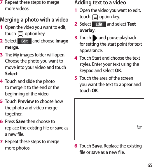 65Repeat these steps to merge more videos.Merging a photo with a videoOpen the video you want to edit, touch   option key.Select  Edit  and choose Image merge.The My images folder will open. Choose the photo you want to move into your video and touch Select.Touch and slide the photo to merge it to the end or the beginning of the video.Touch Preview to choose how the photo and video merge together.Press Save then choose to replace the existing file or save as a new file.Repeat these steps to merge more photos.7 1 2 3 4 5 6 7 Adding text to a videoOpen the video you want to edit, touch   option key.Select  Edit  and select Te xt  overlay.Touch   and pause playback for setting the start point for text appearance.Touch Start and choose the text styles. Enter your text using the keypad and select OK.Touch the area of the screen you want the text to appear and touch OK.SaveUndoShow textPreviewTouch Save. Replace the existing file or save as a new file.1 2 3 4 5 6 