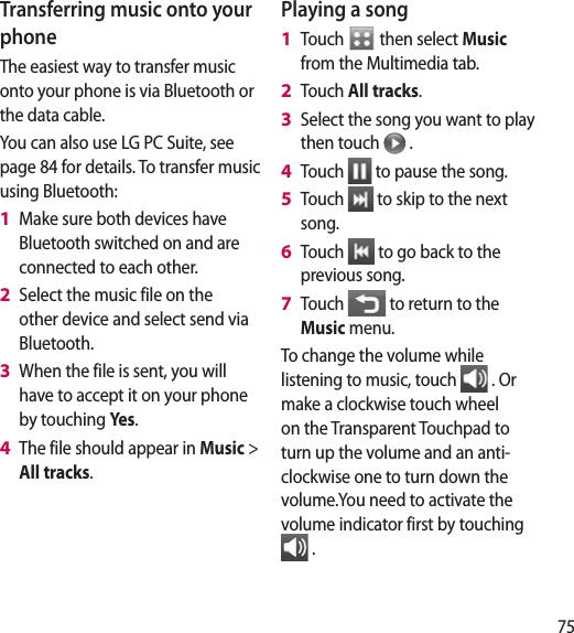 75Transferring music onto your phoneThe easiest way to transfer music onto your phone is via Bluetooth or the data cable.You can also use LG PC Suite, see page 84 for details. To transfer music using Bluetooth:Make sure both devices have Bluetooth switched on and are connected to each other.Select the music file on the other device and select send via Bluetooth.When the file is sent, you will have to accept it on your phone by touching Yes.The file should appear in Music &gt; All tracks.1 2 3 4 Playing a songTouch   then select Music from the Multimedia tab.Touch All tracks.Select the song you want to play then touch   .Touch   to pause the song.Touch   to skip to the next song.Touch   to go back to the previous song.Touch   to return to the Music menu.To change the volume while listening to music, touch   . Or make a clockwise touch wheel on the Transparent Touchpad to turn up the volume and an anti-clockwise one to turn down the volume.You need to activate the volume indicator first by touching  .1 2 3 4 5 6 7 