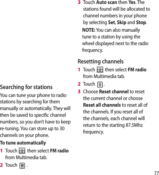 77Searching for stationsYou can tune your phone to radio stations by searching for them manually or automatically. They will then be saved to specific channel numbers, so you don’t have to keep re-tuning. You can store up to 30 channels on your phone.To tune automaticallyTouch   then select FM radio from Multimedia tab.Touch   .1 2 Touch Auto scan then Yes . The stations found will be allocated to channel numbers in your phone by selecting Set, Skip and Stop.NOTE: You can also manually tune to a station by using the wheel displayed next to the radio frequency.Resetting channelsTouch   then select FM radio from Multimedia tab.Touch  .Choose Reset channel to reset the current channel or choose Reset all channels to reset all of the channels. If you reset all of the channels, each channel will return to the starting 87.5Mhz frequency.3 1 2 3 