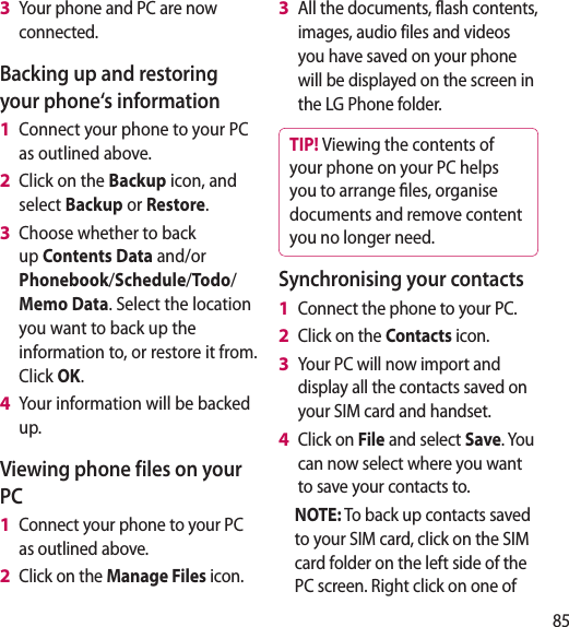 85Your phone and PC are now connected.Backing up and restoring your phone‘s informationConnect your phone to your PC as outlined above.Click on the Backup icon, and select Backup or Restore.Choose whether to back up Contents Data and/or Phonebook/Schedule/Todo/Memo Data. Select the location you want to back up the information to, or restore it from. Click OK.Your information will be backed up.Viewing phone files on your PCConnect your phone to your PC as outlined above.Click on the Manage Files icon.3 1 2 3 4 1 2 All the documents, flash contents, images, audio files and videos you have saved on your phone will be displayed on the screen in the LG Phone folder.TIP! Viewing the contents of your phone on your PC helps you to arrange les, organise documents and remove content you no longer need.Synchronising your contactsConnect the phone to your PC.Click on the Contacts icon.Your PC will now import and display all the contacts saved on your SIM card and handset.Click on File and select Save. You can now select where you want to save your contacts to.NOTE: To back up contacts saved to your SIM card, click on the SIM card folder on the left side of the PC screen. Right click on one of 3 1 2 3 4 