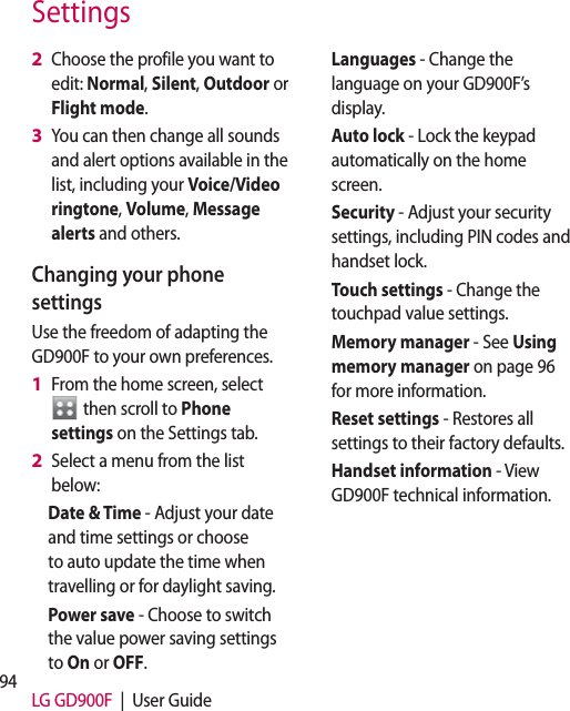 94 LG GD900F  |  User GuideSettingsChoose the profile you want to edit: Normal, Silent, Outdoor or Flight mode.You can then change all sounds and alert options available in the list, including your Voice/Video ringtone, Volume, Message alerts and others.Changing your phone settingsUse the freedom of adapting the GD900F to your own preferences.From the home screen, select   then scroll to Phone settings on the Settings tab.Select a menu from the list below:Date &amp; Time - Adjust your date and time settings or choose to auto update the time when travelling or for daylight saving.Power save - Choose to switch the value power saving settings to On or OFF.2 3 1 2 Languages - Change the language on your GD900F’s display.Auto lock - Lock the keypad automatically on the home screen.Security - Adjust your security settings, including PIN codes and handset lock.Touch settings - Change the touchpad value settings.Memory manager - See Using memory manager on page 96 for more information.Reset settings - Restores all settings to their factory defaults.Handset information - View GD900F technical information.