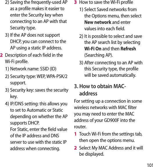 101Saving the frequently-used AP as a profile makes it easier to enter the Security key when connecting to an AP with that Security type.If the AP does not support DHCP, you can connect to the AP using a static IP address.Description of each field in the Wi-Fi profile.Network name: SSID (ID)Security type: WEP, WPA-PSK/2 support.    Security key: saves the security key. IP/DNS setting: this allows you to set to Automatic or Static depending on whether the AP supports DHCP.  For Static, enter the field value of the IP address and DNS server to use with the static IP address when connecting.2)3)2 1)2)3)4)How to save the Wi-Fi profileSelect Saved networks from the Options menu, then select New network and enter values into each field.It is possible to select and save the AP search list by selecting Wi-Fi On and then Refresh (Searching AP).After connecting to an AP with this Security type, the profile will be saved automatically.3.  How to obtain MAC-address For setting up a connection in some wireless networks with MAC filter you may need to enter the MAC address of your GD900F into the router.Touch Wi-Fi from the settings tab, then open the options menu. Select My MAC Address and it will be displayed.3 1)2)3)1 2 