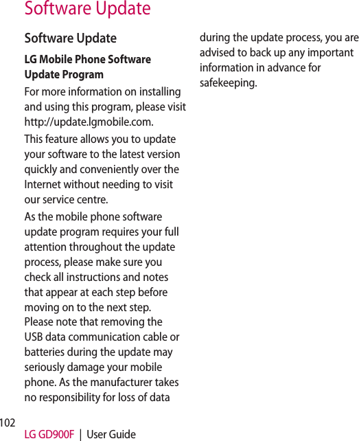 102 LG GD900F  |  User GuideSoftware UpdateSoftware UpdateLG Mobile Phone Software Update ProgramFor more information on installing and using this program, please visit http://update.lgmobile.com.This feature allows you to update your software to the latest version quickly and conveniently over the Internet without needing to visit our service centre.As the mobile phone software update program requires your full attention throughout the update process, please make sure you check all instructions and notes that appear at each step before moving on to the next step. Please note that removing the USB data communication cable or batteries during the update may seriously damage your mobile phone. As the manufacturer takes no responsibility for loss of data during the update process, you are advised to back up any important information in advance for safekeeping.